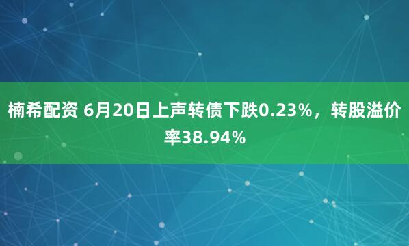 楠希配资 6月20日上声转债下跌0.23%，转股溢价率38.94%