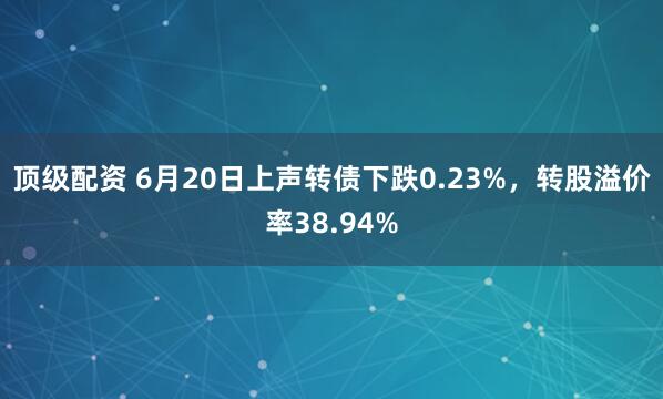 顶级配资 6月20日上声转债下跌0.23%，转股溢价率38.94%