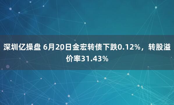 深圳亿操盘 6月20日金宏转债下跌0.12%，转股溢价率31.43%