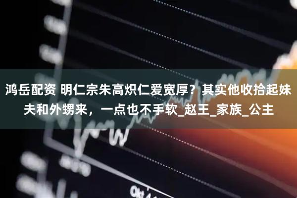 鸿岳配资 明仁宗朱高炽仁爱宽厚？其实他收拾起妹夫和外甥来，一点也不手软_赵王_家族_公主