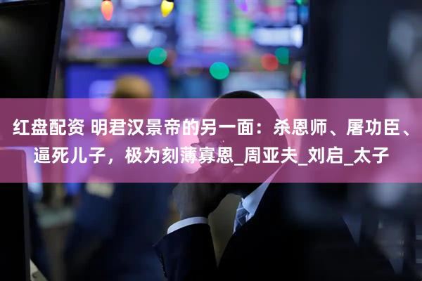 红盘配资 明君汉景帝的另一面：杀恩师、屠功臣、逼死儿子，极为刻薄寡恩_周亚夫_刘启_太子
