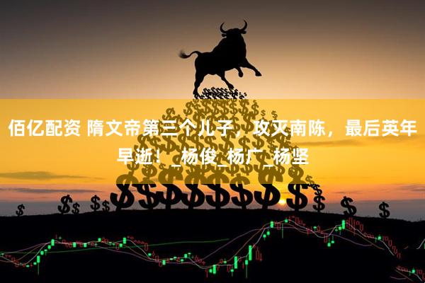 佰亿配资 隋文帝第三个儿子，攻灭南陈，最后英年早逝！_杨俊_杨广_杨坚