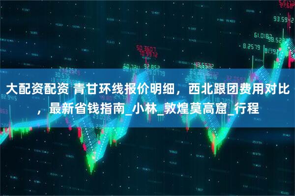 大配资配资 青甘环线报价明细，西北跟团费用对比，最新省钱指南_小林_敦煌莫高窟_行程