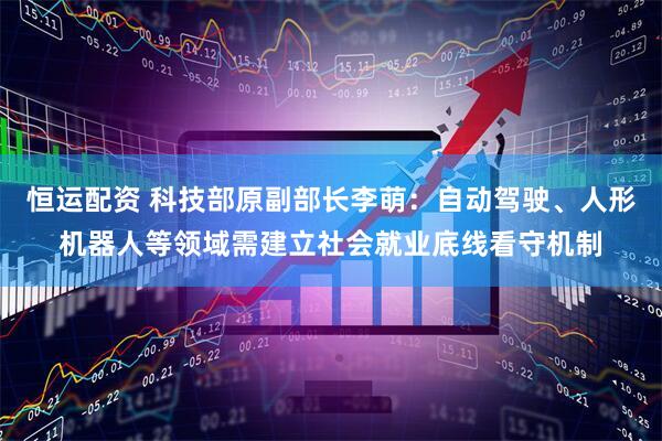 恒运配资 科技部原副部长李萌：自动驾驶、人形机器人等领域需建立社会就业底线看守机制