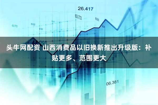 头牛网配资 山西消费品以旧换新推出升级版：补贴更多、范围更大