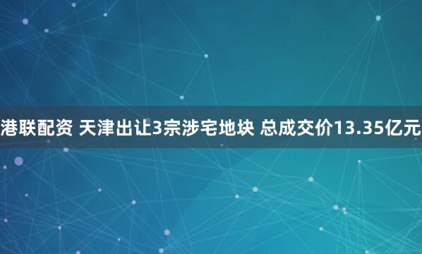 港联配资 天津出让3宗涉宅地块 总成交价13.35亿元