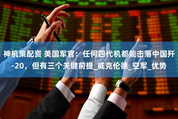 神机策配资 美国军官：任何四代机都能击落中国歼-20，但有三个关键前提_威克伦德_空军_优势