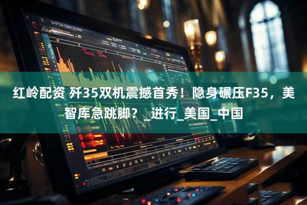 红岭配资 歼35双机震撼首秀！隐身碾压F35，美智库急跳脚？_进行_美国_中国