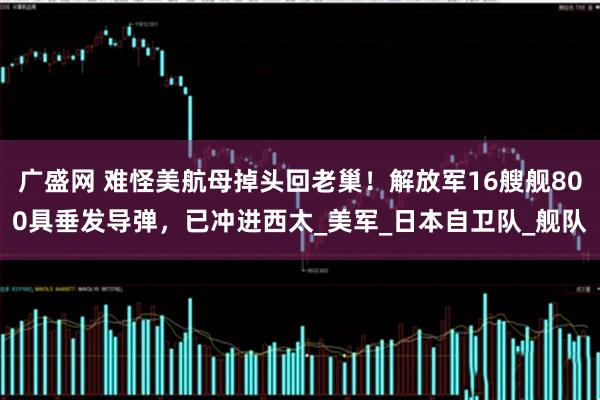 广盛网 难怪美航母掉头回老巢！解放军16艘舰800具垂发导弹，已冲进西太_美军_日本自卫队_舰队