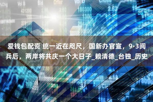 爱钱包配资 统一近在咫尺，国新办官宣，9·3阅兵后，两岸将共庆一个大日子_赖清德_台独_历史