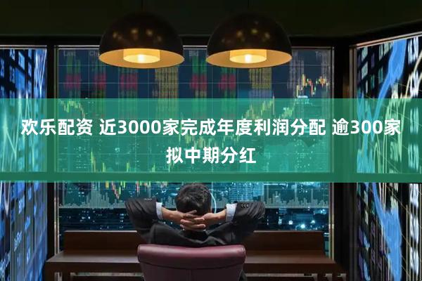欢乐配资 近3000家完成年度利润分配 逾300家拟中期分红