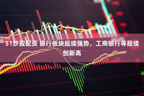 51炒股配资 银行板块延续强势，工商银行等股续创新高