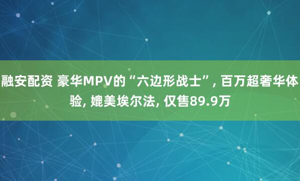 融安配资 豪华MPV的“六边形战士”, 百万超奢华体验, 媲美埃尔法, 仅售89.9万