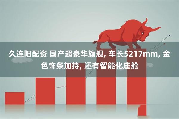 久连阳配资 国产超豪华旗舰, 车长5217mm, 金色饰条加持, 还有智能化座舱