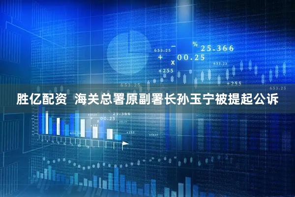 胜亿配资  海关总署原副署长孙玉宁被提起公诉