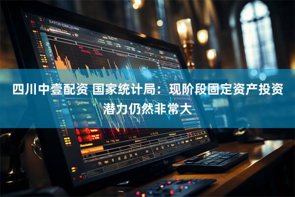 四川中壹配资 国家统计局：现阶段固定资产投资潜力仍然非常大