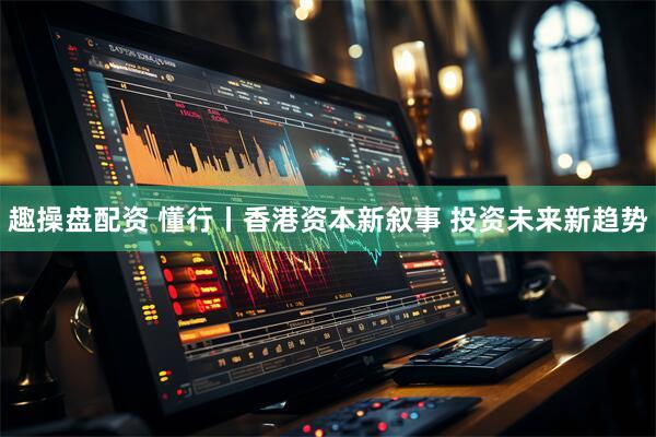 趣操盘配资 懂行丨香港资本新叙事 投资未来新趋势