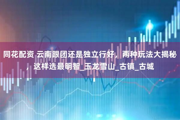 同花配资 云南跟团还是独立行好，两种玩法大揭秘，这样选最明智_玉龙雪山_古镇_古城