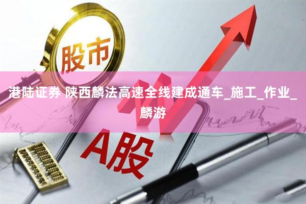 港陆证券 陕西麟法高速全线建成通车_施工_作业_麟游