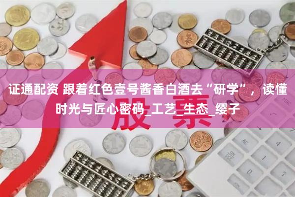 证通配资 跟着红色壹号酱香白酒去“研学”，读懂时光与匠心密码_工艺_生态_缨子