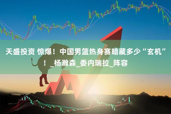 天盛投资 惊爆！中国男篮热身赛暗藏多少“玄机”！_杨瀚森_委内瑞拉_阵容