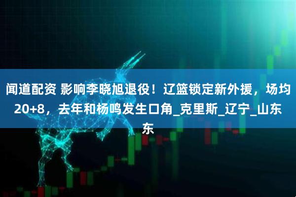 闻道配资 影响李晓旭退役！辽篮锁定新外援，场均20+8，去年和杨鸣发生口角_克里斯_辽宁_山东