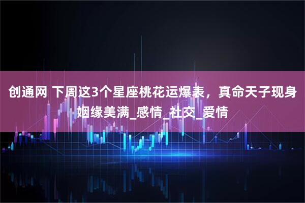 创通网 下周这3个星座桃花运爆表，真命天子现身姻缘美满_感情_社交_爱情