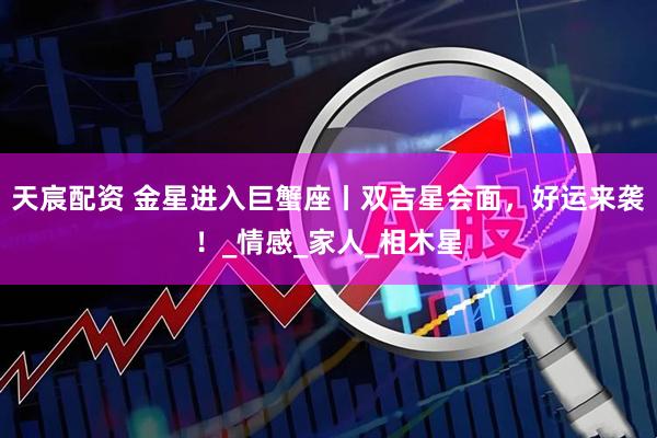 天宸配资 金星进入巨蟹座丨双吉星会面，好运来袭！_情感_家人_相木星