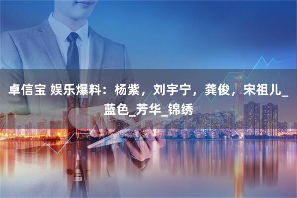 卓信宝 娱乐爆料：杨紫，刘宇宁，龚俊，宋祖儿_蓝色_芳华_锦绣