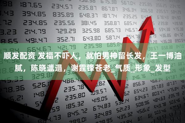 顺发配资 发福不吓人，就怕男神留长发，王一博油腻，陈晓邋遢，谢霆锋苍老_气质_形象_发型
