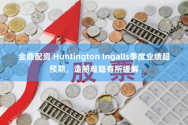 金鼎配资 Huntington Ingalls季度业绩超预期，造船难题有所缓解