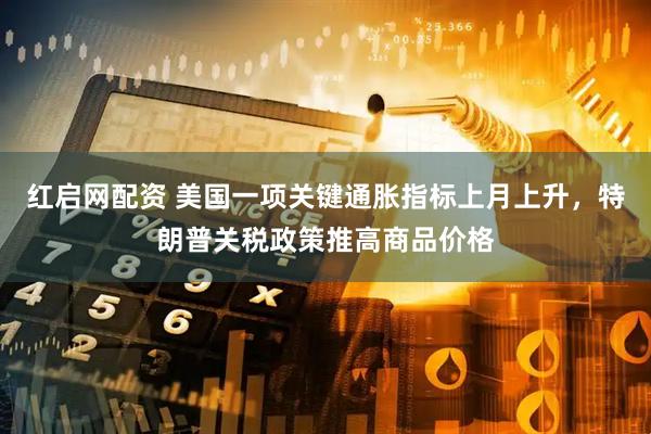 红启网配资 美国一项关键通胀指标上月上升，特朗普关税政策推高商品价格