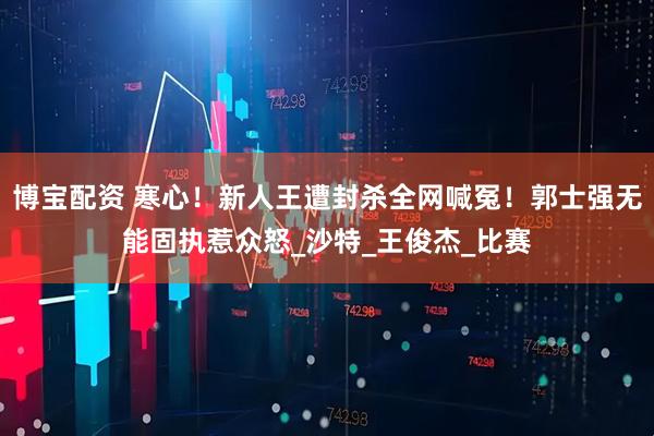 博宝配资 寒心！新人王遭封杀全网喊冤！郭士强无能固执惹众怒_沙特_王俊杰_比赛