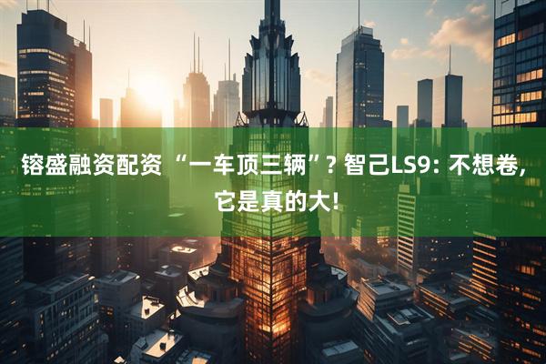 镕盛融资配资 “一车顶三辆”? 智己LS9: 不想卷, 它是真的大!