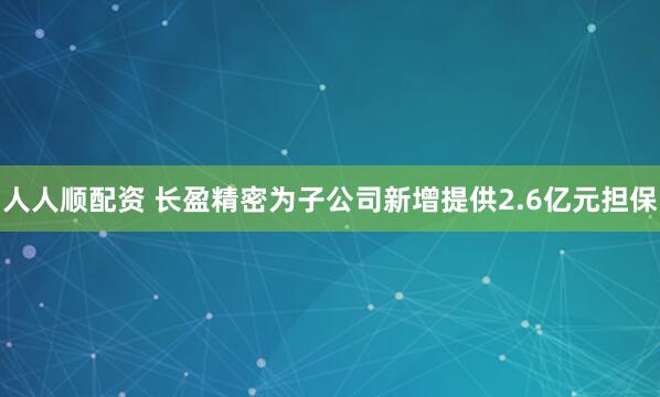 人人顺配资 长盈精密为子公司新增提供2.6亿元担保