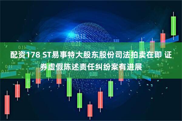 配资178 ST易事特大股东股份司法拍卖在即 证券虚假陈述责任纠纷案有进展