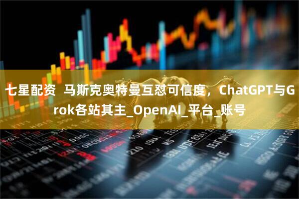 七星配资  马斯克奥特曼互怼可信度，ChatGPT与Grok各站其主_OpenAI_平台_账号