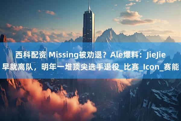 西科配资 Missing被劝退?Ale爆料:JieJie早就离队,明年一堆顶尖选手退役_比赛_Icon_赛能