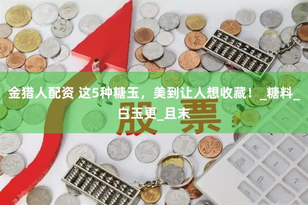 金猎人配资 这5种糖玉,美到让人想收藏!_糖料_白玉更_且末